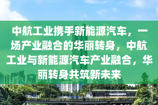 中航工业携手新能源汽车，一场产业融合的华丽转身，中航工业与新能源汽车产业融合，华丽转身共筑新未来