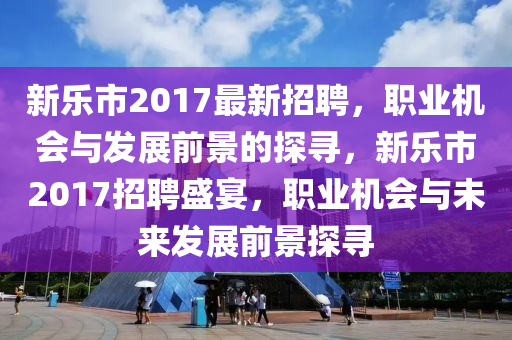 新乐市2017最新招聘，职业机会与发展前景的探寻，新乐市2017招聘盛宴，职业机会与未来发展前景探寻