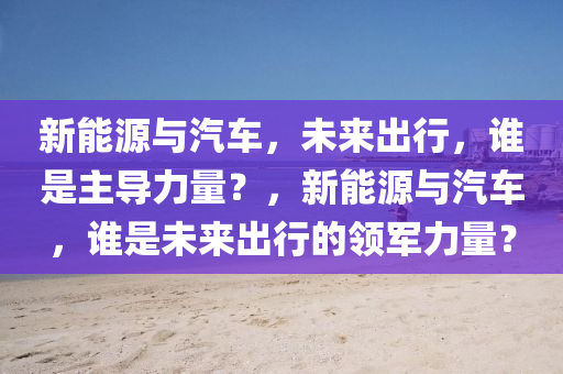 新能源与汽车，未来出行，谁是主导力量？，新能源与汽车，谁是未来出行的领军力量？