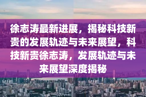 徐志涛最新进展，揭秘科技新贵的发展轨迹与未来展望，科技新贵徐志涛，发展轨迹与未来展望深度揭秘