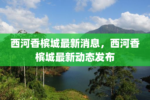 西河香槟城最新消息，西河香槟城最新动态发布