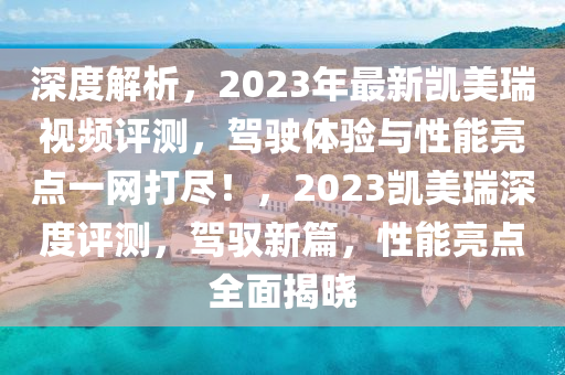 深度解析，2023年最新凯美瑞视频评测，驾驶体验与性能亮点一网打尽！，2023凯美瑞深度评测，驾驭新篇，性能亮点全面揭晓