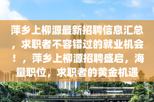 萍乡上柳源最新招聘信息汇总，求职者不容错过的就业机会！，萍乡上柳源招聘盛启，海量职位，求职者的黄金机遇