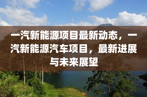 一汽新能源项目最新动态，一汽新能源汽车项目，最新进展与未来展望