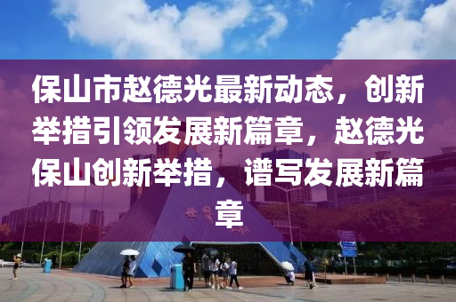 保山市赵德光最新动态，创新举措引领发展新篇章，赵德光保山创新举措，谱写发展新篇章