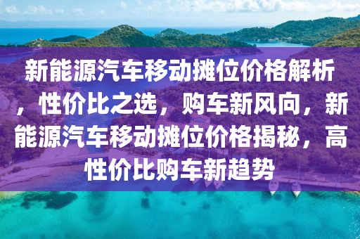 新能源汽车移动摊位价格解析，性价比之选，购车新风向，新能源汽车移动摊位价格揭秘，高性价比购车新趋势