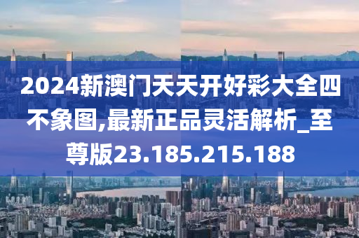 2024新澳门天天开好彩大全四不象图,最新正品灵活解析_至尊版23.185.215.188