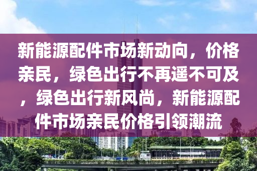 新能源配件市场新动向，价格亲民，绿色出行不再遥不可及，绿色出行新风尚，新能源配件市场亲民价格引领潮流