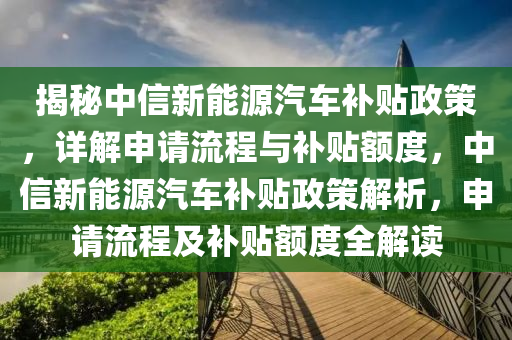 揭秘中信新能源汽车补贴政策，详解申请流程与补贴额度，中信新能源汽车补贴政策解析，申请流程及补贴额度全解读