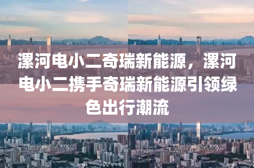 漯河电小二奇瑞新能源，漯河电小二携手奇瑞新能源引领绿色出行潮流