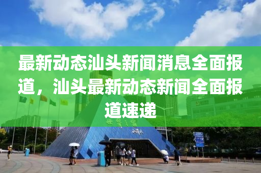 最新动态汕头新闻消息全面报道，汕头最新动态新闻全面报道速递