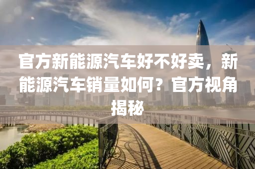 官方新能源汽车好不好卖，新能源汽车销量如何？官方视角揭秘