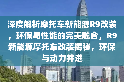 深度解析摩托车新能源R9改装，环保与性能的完美融合，R9新能源摩托车改装揭秘，环保与动力并进