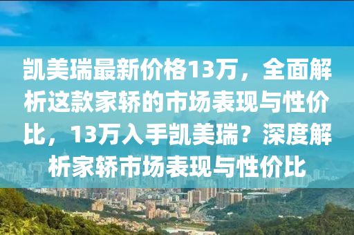 凯美瑞最新价格13万，全面解析这款家轿的市场表现与性价比，13万入手凯美瑞？深度解析家轿市场表现与性价比