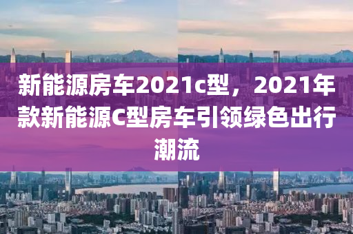 新能源房车2021c型，2021年款新能源C型房车引领绿色出行潮流