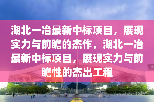 湖北一冶最新中标项目，展现实力与前瞻的杰作，湖北一冶最新中标项目，展现实力与前瞻性的杰出工程