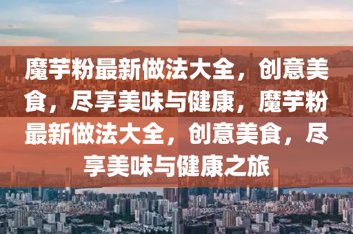 魔芋粉最新做法大全，创意美食，尽享美味与健康，魔芋粉最新做法大全，创意美食，尽享美味与健康之旅