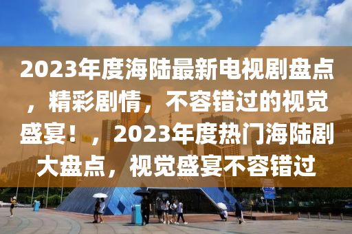 2023年度海陆最新电视剧盘点，精彩剧情，不容错过的视觉盛宴！，2023年度热门海陆剧大盘点，视觉盛宴不容错过