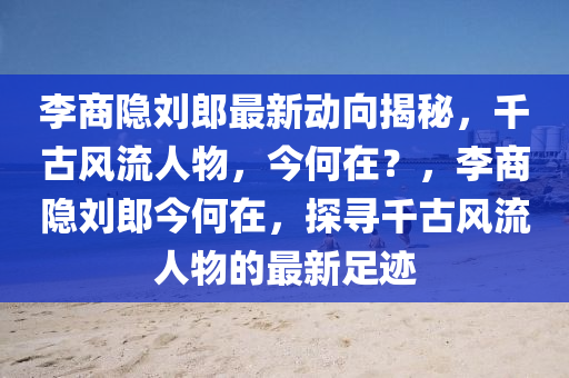 李商隐刘郎最新动向揭秘，千古风流人物，今何在？，李商隐刘郎今何在，探寻千古风流人物的最新足迹