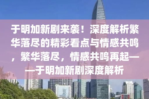 于明加新剧来袭！深度解析繁华落尽的精彩看点与情感共鸣，繁华落尽，情感共鸣再起——于明加新剧深度解析