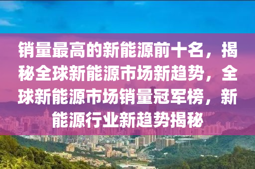 销量最高的新能源前十名，揭秘全球新能源市场新趋势，全球新能源市场销量冠军榜，新能源行业新趋势揭秘