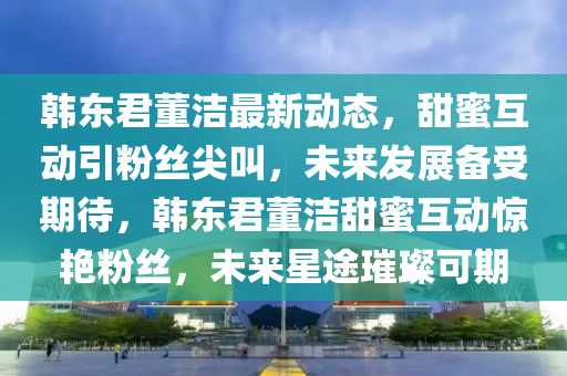 韩东君董洁最新动态，甜蜜互动引粉丝尖叫，未来发展备受期待，韩东君董洁甜蜜互动惊艳粉丝，未来星途璀璨可期