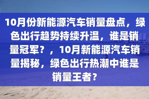 10月份新能源汽车销量盘点，绿色出行趋势持续升温，谁是销量冠军？，10月新能源汽车销量揭秘，绿色出行热潮中谁是销量王者？