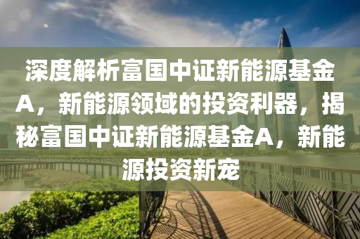 深度解析富国中证新能源基金A，新能源领域的投资利器，揭秘富国中证新能源基金A，新能源投资新宠