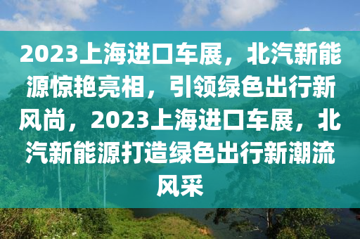 2023上海进口车展，北汽新能源惊艳亮相，引领绿色出行新风尚，2023上海进口车展，北汽新能源打造绿色出行新潮流风采