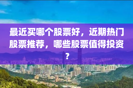 最近买哪个股票好，近期热门股票推荐，哪些股票值得投资？