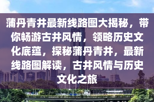 蒲丹青井最新线路图大揭秘，带你畅游古井风情，领略历史文化底蕴，探秘蒲丹青井，最新线路图解读，古井风情与历史文化之旅