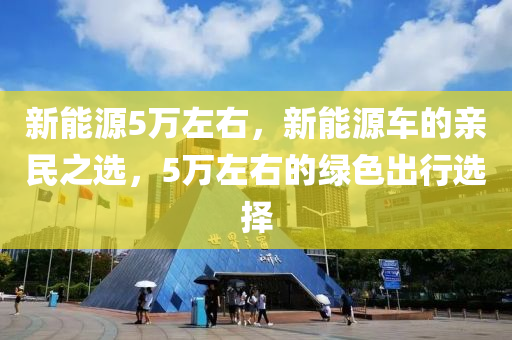 新能源5万左右，新能源车的亲民之选，5万左右的绿色出行选择