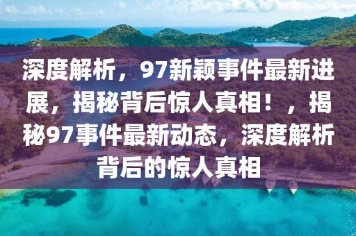 深度解析，97新颖事件最新进展，揭秘背后惊人真相！，揭秘97事件最新动态，深度解析背后的惊人真相