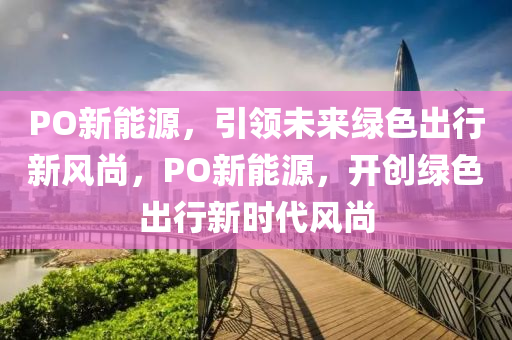 PO新能源，引领未来绿色出行新风尚，PO新能源，开创绿色出行新时代风尚