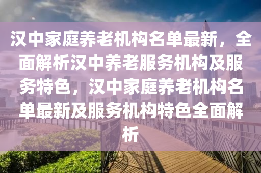 汉中家庭养老机构名单最新，全面解析汉中养老服务机构及服务特色，汉中家庭养老机构名单最新及服务机构特色全面解析