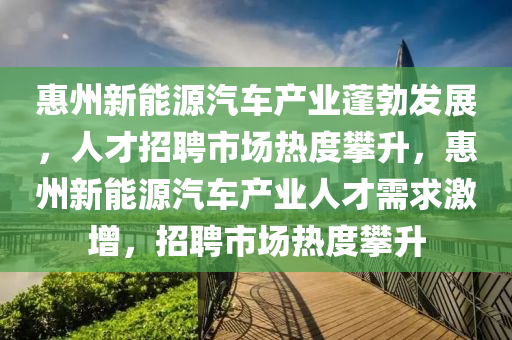 惠州新能源汽车产业蓬勃发展，人才招聘市场热度攀升，惠州新能源汽车产业人才需求激增，招聘市场热度攀升