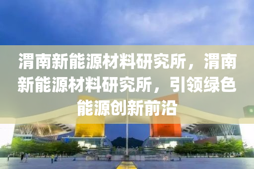 渭南新能源材料研究所，渭南新能源材料研究所，引领绿色能源创新前沿