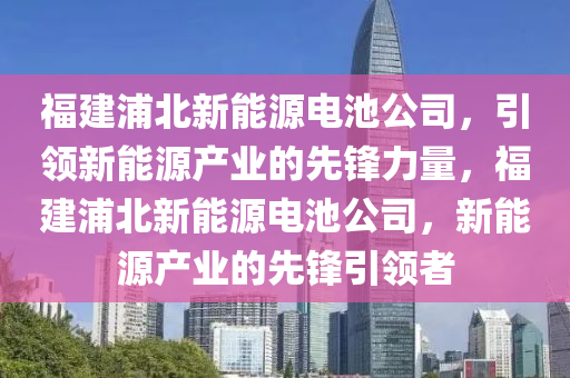 福建浦北新能源电池公司，引领新能源产业的先锋力量，福建浦北新能源电池公司，新能源产业的先锋引领者