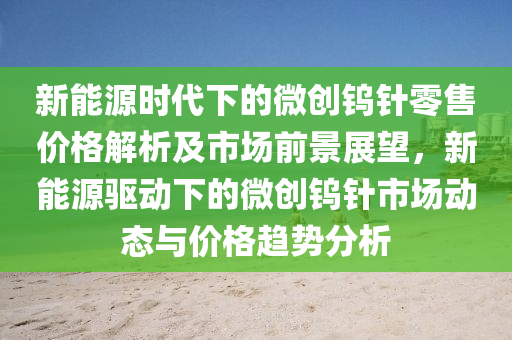 新能源时代下的微创钨针零售价格解析及市场前景展望，新能源驱动下的微创钨针市场动态与价格趋势分析