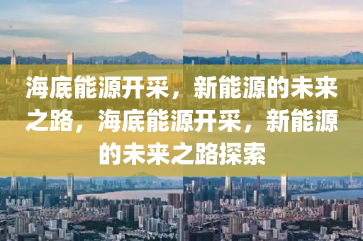 海底能源开采，新能源的未来之路，海底能源开采，新能源的未来之路探索