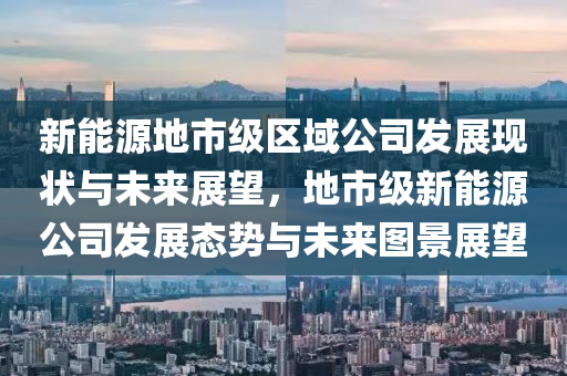 新能源地市级区域公司发展现状与未来展望，地市级新能源公司发展态势与未来图景展望