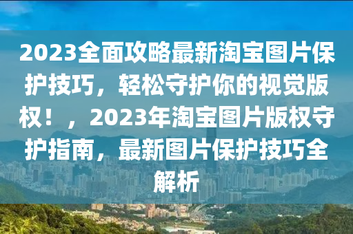 2023全面攻略最新淘宝图片保护技巧，轻松守护你的视觉版权！，2023年淘宝图片版权守护指南，最新图片保护技巧全解析