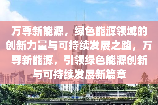 万尊新能源，绿色能源领域的创新力量与可持续发展之路，万尊新能源，引领绿色能源创新与可持续发展新篇章