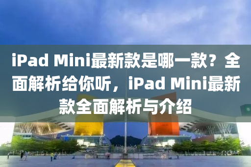 iPad Mini最新款是哪一款？全面解析给你听，iPad Mini最新款全面解析与介绍