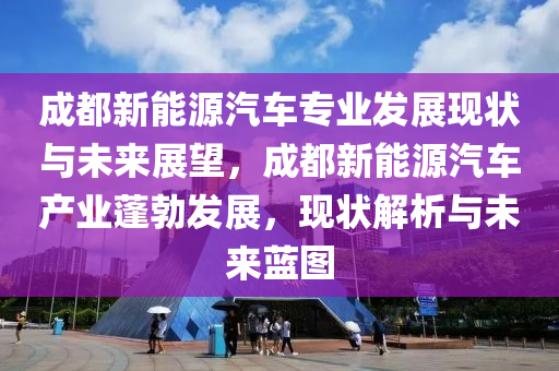 成都新能源汽车专业发展现状与未来展望，成都新能源汽车产业蓬勃发展，现状解析与未来蓝图