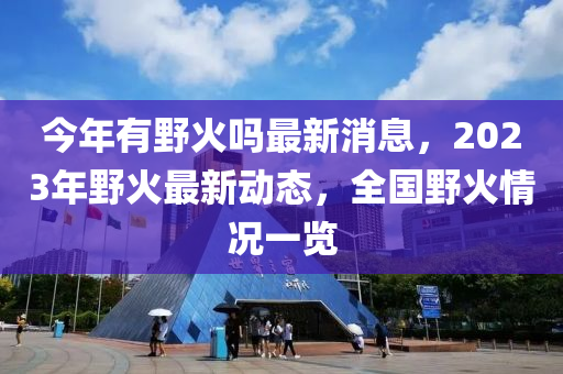 今年有野火吗最新消息，2023年野火最新动态，全国野火情况一览