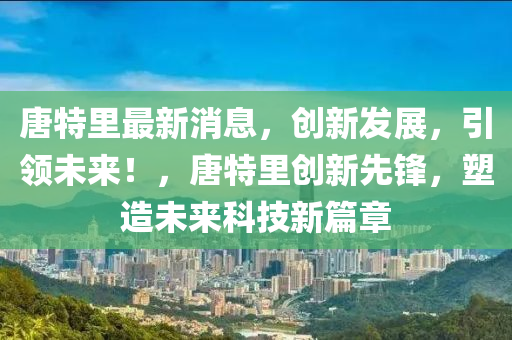 唐特里最新消息，创新发展，引领未来！，唐特里创新先锋，塑造未来科技新篇章