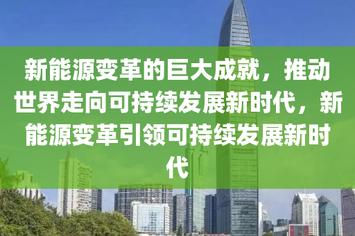 新能源变革的巨大成就，推动世界走向可持续发展新时代，新能源变革引领可持续发展新时代