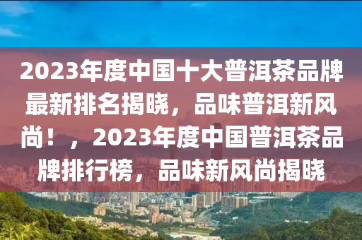 2023年度中国十大普洱茶品牌最新排名揭晓，品味普洱新风尚！，2023年度中国普洱茶品牌排行榜，品味新风尚揭晓