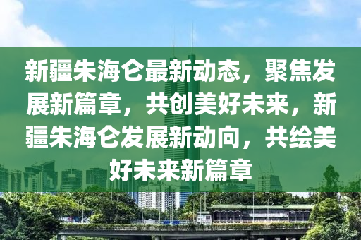 新疆朱海仑最新动态，聚焦发展新篇章，共创美好未来，新疆朱海仑发展新动向，共绘美好未来新篇章